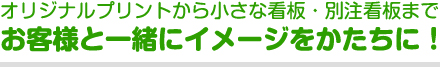 オリジナルプリントから小さな看板・別注看板まで＿＿お客様と一緒にイメージをかたちに！