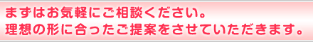 まずはお気軽にご相談ください。理想の形に合ったご提案をさせていただきます。