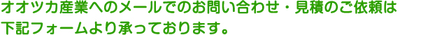 オオツカ産業へのメールでのお問い合わせ・見積のご依頼は下記フォームより承っております。